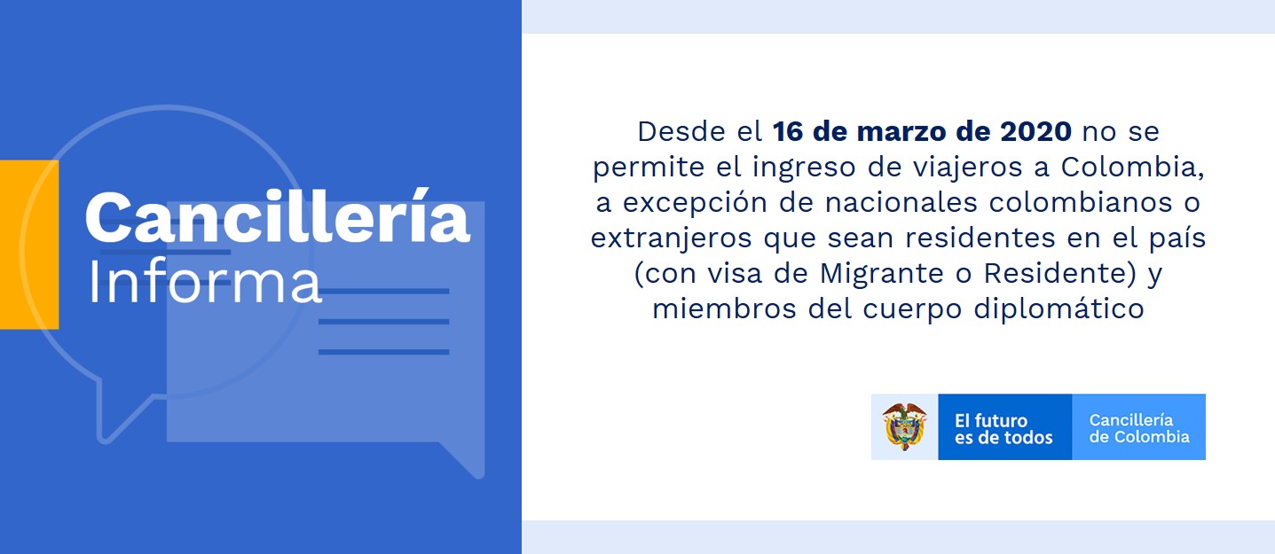 Desde el 16 de marzo de 2020 no se permite el ingreso de viajeros a Colombia, a excepción de nacionales colombianos o extranjeros que sean residentes en el país (con visa de Migrante o Residente) y miembros del cuerpo diplomático