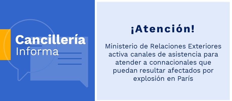 Ministerio de Relaciones Exteriores activa canales de asistencia para atender a connacionales que puedan resultar afectados por explosión en París Ministerio de Relaciones Exteriores activa canales de asistencia para atender a connacionales que puedan resultar afectados por explosión en París
