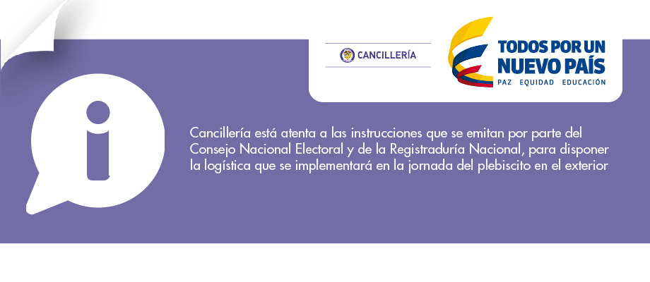El Ministerio de Relaciones Exteriores se permite informar que está atento para apoyar el desarrollo de la jornada correspondiente al “Plebiscito para la refrendación del Acuerdo Final para la terminación del conflicto y la construcción de una paz estable y duradera” en el exterior, a través de sus misiones diplomáticas y oficinas consulares alrededor del mundo.